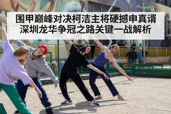 围甲巅峰对决柯洁主将硬撼申真谞深圳龙华争冠之路关键一战解析
